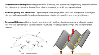Construction Challenges: Building shell roofs often requires specialized engineering and construction
techniques to achieve the desired form while ensuring structural integrity and safety.
Natural Lighting and Ventilation: Depending on their design, shell roofs can incorporate openings or
glazing to allow natural light and ventilation, enhancing interior comfort and energy efficiency.
Structural Efficiency: Due to their inherent strength and load-bearing capacity, shell roofs require
less material compared to traditional roof structures, resulting in cost savings and environmental
benefits.
 