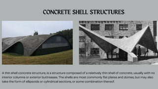 CONCRETE SHELL STRUCTURES
A thin shell concrete structure, is a structure composed of a relatively thin shell of concrete, usually with no
interior columns or exterior buttresses. The shells are most commonly flat plates and domes, but may also
take the form of ellipsoids or cylindrical sections, or some combination thereof.
 