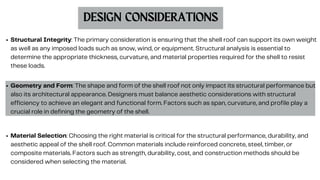 DESIGN CONSIDERATIONS
Structural Integrity: The primary consideration is ensuring that the shell roof can support its own weight
as well as any imposed loads such as snow, wind, or equipment. Structural analysis is essential to
determine the appropriate thickness, curvature, and material properties required for the shell to resist
these loads.
Geometry and Form: The shape and form of the shell roof not only impact its structural performance but
also its architectural appearance. Designers must balance aesthetic considerations with structural
efficiency to achieve an elegant and functional form. Factors such as span, curvature, and profile play a
crucial role in defining the geometry of the shell.
Material Selection: Choosing the right material is critical for the structural performance, durability, and
aesthetic appeal of the shell roof. Common materials include reinforced concrete, steel, timber, or
composite materials. Factors such as strength, durability, cost, and construction methods should be
considered when selecting the material.
 