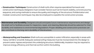 Construction Techniques: Construction of shell roofs often requires specialized formwork and
construction techniques. Designers must consider factors such as formwork stability, concrete pouring
sequence, and curing methods to ensure the quality and integrity of the structure. Prefabrication and
modular construction techniques may also be employed to expedite the construction process.
Maintenance and Durability: Designers should anticipate future maintenance requirements and design
the shell roof to facilitate access for inspection, repair, and cleaning. Materials should be selected for their
durability and resistance to environmental degradation. Proper detailing and construction practices can
also contribute to the long-term durability of the structure.
Waterproofing and Insulation: Shell roofs are susceptible to water infiltration, especially in areas with
heavy rainfall or snowfall. Adequate waterproofing measures must be incorporated into the design to
prevent water ingress and protect the underlying structure. Additionally, insulation may be required to
improve energy efficiency and thermal comfort within the building.
 