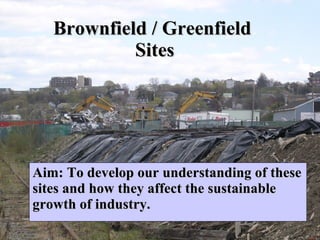 Brownfield / Greenfield  Sites Aim: To develop our understanding of these sites and how they affect the sustainable growth of industry.  