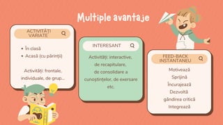 ACTIVITĂȚI
VARIATE
FEED-BACK
INSTANTANEU
INTERESANT
În clasă
Acasă (cu părinții)
Activități: frontale,
individuale, de grup...
Activități: interactive,
de recapitulare,
de consolidare a
cunoștințelor, de exersare
etc.
Motivează
Sprijină
Încurajează
Dezvoltă
gândirea critică
Integrează
Multipleavantaje
 