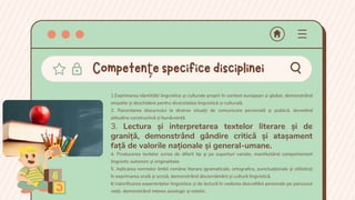 1.Exprimarea identității lingvistice și culturale proprii în context european și global, demonstrând
empatie și deschidere pentru diversitatea lingvistică și culturală.
2. Racordarea discursului la diverse situații de comunicare personală și publică, dovedind
atitudine constructivă și bunăvoință.
3. Lectura și interpretarea textelor literare și de
graniță, demonstrând gândire critică și atașament
față de valorile naționale și general-umane.
4. Producerea textelor scrise de diferit tip și pe suporturi variate, manifestând comportament
lingvistic autonom și originalitate.
5. Aplicarea normelor limbii române literare (gramaticale, ortografice, punctuaţionale și stilistice)
în exprimarea orală și scrisă, demonstrând discernământ și cultură lingvistică.
6.Valorificarea experiențelor lingvistice și de lectură în vederea dezvoltării personale pe parcursul
vieții, demonstrând interes axiologic și estetic.
Competențespecificedisciplinei
 