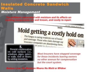 Insulated Concrete Sandwich
Walls
Moisture Management

The problems associated with moisture and its affects on
building components are well known, and costly to repair.

Most Insurers have stopped coverage
for these incidents leaving owners
no other avenue for compensation
but the court system.
Bottom Line: No Moisture Means No Mold or Mildew

 