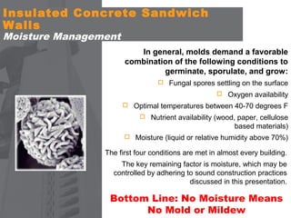 Insulated Concrete Sandwich
Walls
Moisture Management

In general, molds demand a favorable
combination of the following conditions to
germinate, sporulate, and grow:
 Fungal spores settling on the surface
 Oxygen availability
 Optimal temperatures between 40-70 degrees F
 Nutrient availability (wood, paper, cellulose

based materials)
 Moisture (liquid or relative humidity above 70%)

The first four conditions are met in almost every building.
The key remaining factor is moisture, which may be
controlled by adhering to sound construction practices
discussed in this presentation.

Bottom Line: No Moisture Means
No Mold or Mildew

 