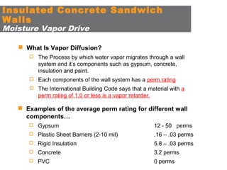 Insulated Concrete Sandwich
Walls
Moisture Vapor Drive

 What Is Vapor Diffusion?
 The Process by which water vapor migrates through a wall

system and it’s components such as gypsum, concrete,
insulation and paint.
 Each components of the wall system has a perm rating
 The International Building Code says that a material with a

perm rating of 1.0 or less is a vapor retarder.

 Examples of the average perm rating for different wall
components…
 Gypsum

12 - 50 perms

 Plastic Sheet Barriers (2-10 mil)

.16 – .03 perms

 Rigid Insulation

5.8 – .03 perms

 Concrete

3.2 perms

 PVC

0 perms

 