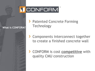 ®

What is CONFORM?

Patented Concrete Forming
Technology
Components interconnect together
to create a finished concrete wall
CONFORM is cost competitive with
quality CMU construction

 
