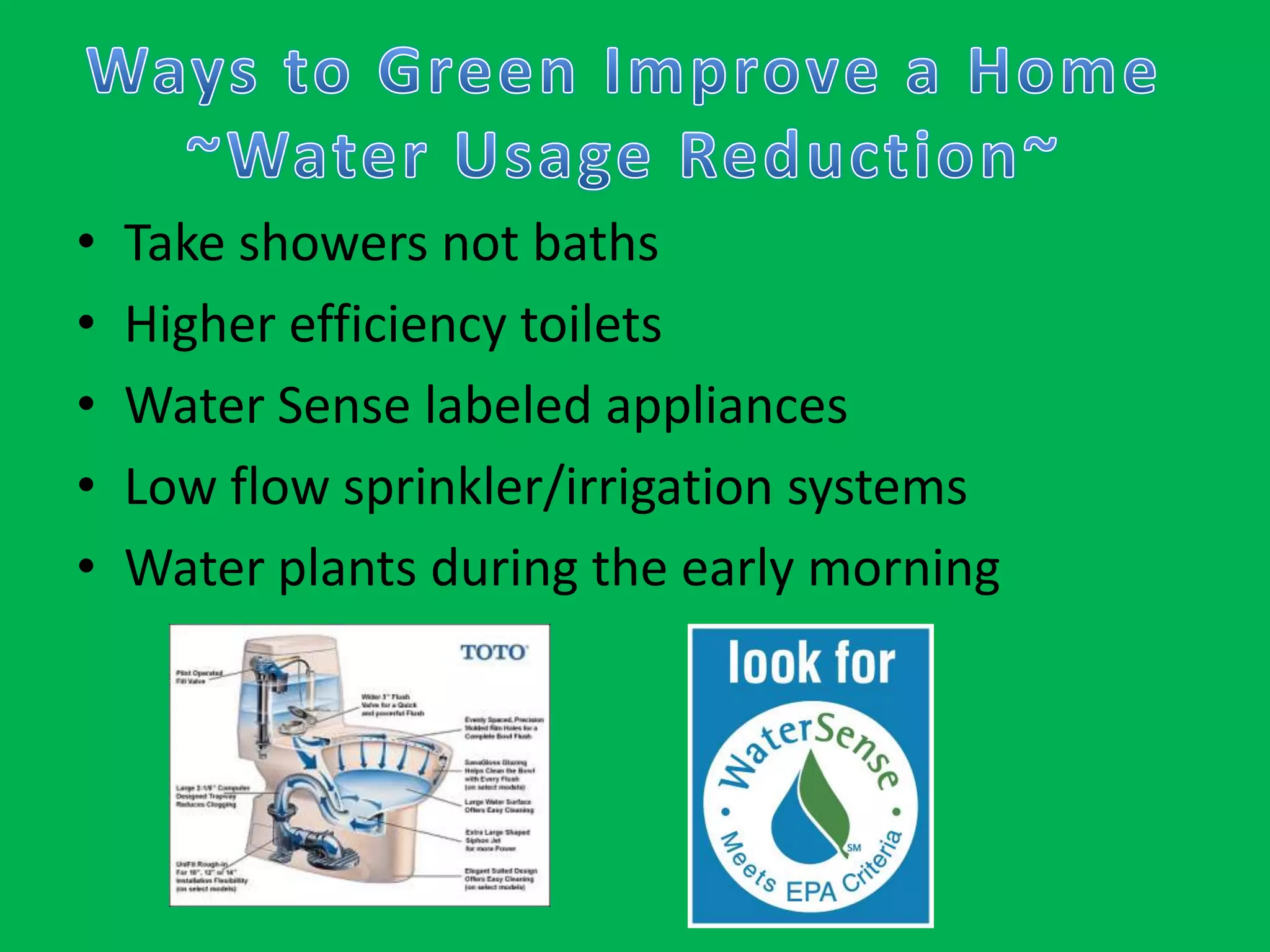 Ways to Green Improve a Home~Water Usage Reduction~Take showers not bathsHigher efficiency toiletsWater Sense labeled appliancesLow flow sprinkler/irrigation systemsWater plants during the early morning