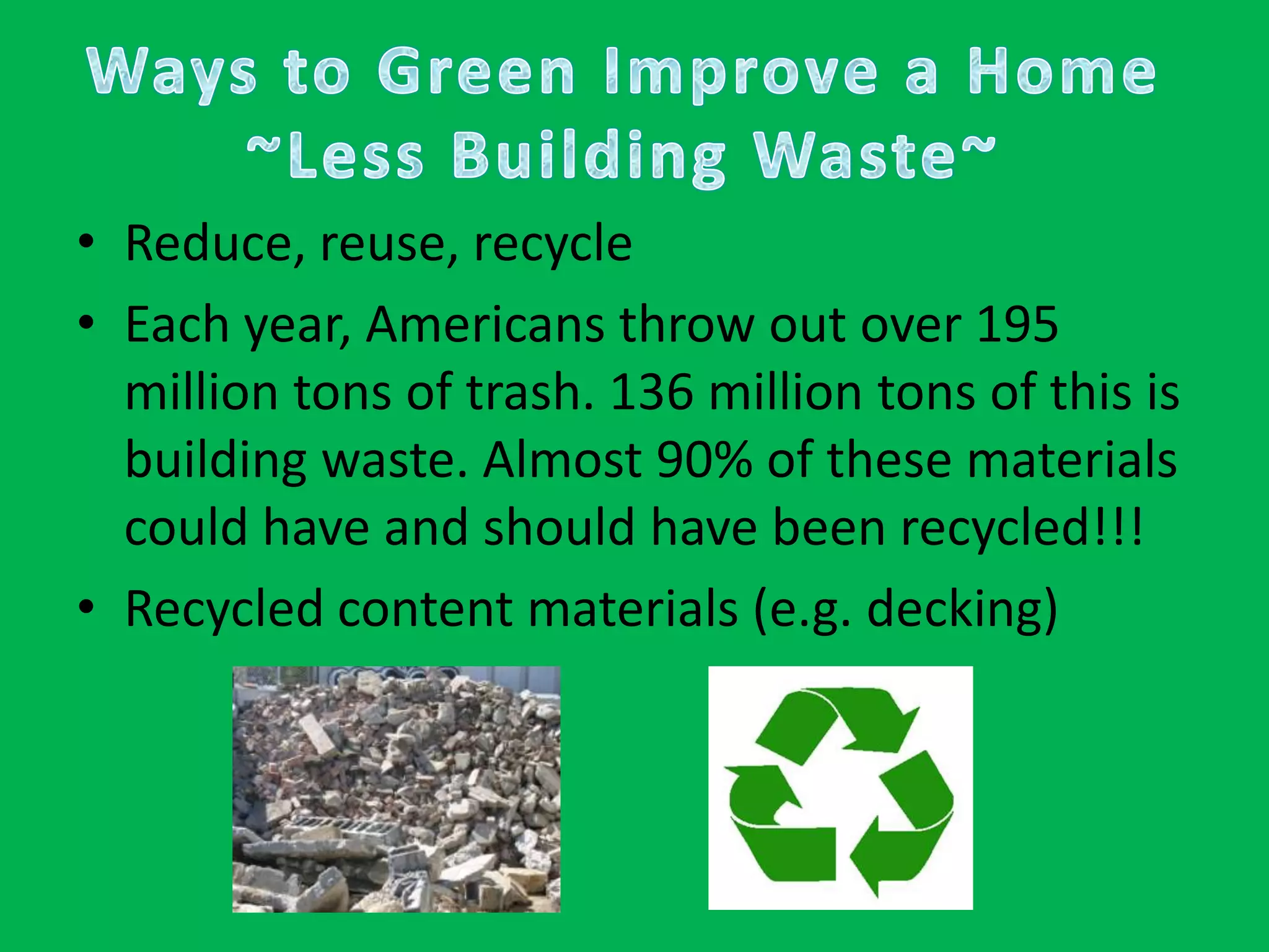 Ways to Green Improve a Home~Less Building Waste~Reduce, reuse, recycleEach year, Americans throw out over 195 million tons of trash. 136 million tons of this is building waste. Almost 90% of these materials could have and should have been recycled!!!Recycled content materials (e.g. decking)