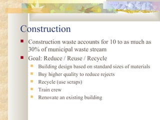 Construction
 Construction waste accounts for 10 to as much as
30% of municipal waste stream
 Goal: Reduce / Reuse / Recycle
 Building design based on standard sizes of materials
 Buy higher quality to reduce rejects
 Recycle (use scraps)
 Train crew
 Renovate an existing building
 