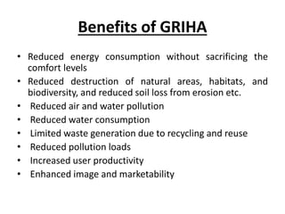 Benefits of GRIHA
• Reduced energy consumption without sacrificing the
comfort levels
• Reduced destruction of natural areas, habitats, and
biodiversity, and reduced soil loss from erosion etc.
• Reduced air and water pollution
• Reduced water consumption
• Limited waste generation due to recycling and reuse
• Reduced pollution loads
• Increased user productivity
• Enhanced image and marketability
 