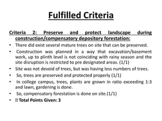Fulfilled Criteria
Criteria 2: Preserve and protect landscape during
construction/compensatory depository forestation:
• There did exist several mature trees on site that can be preserved.
• Construction was planned in a way that excavation/basement
work, up to plinth level is not coinciding with rainy season and the
site disruption is restricted to pre designated areas. (1/1)
• Site was not devoid of trees, but was having less numbers of trees.
• So, trees are preserved and protected properly (1/1)
• In college campus, trees, plants are grown in ratio exceeding 1:3
and lawn, gardening is done.
• So, compensatory forestation is done on site.(1/1)
• Total Points Given: 3
 