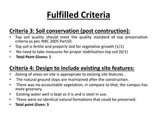 Fulfilled Criteria
Criteria 3: Soil conservation (post construction):
• Top soil quality should meet the quality standard of top preservation
criteria as per, NBC 2005 Part10.
• Top soil is fertile and properly laid for vegetative growth (1/1)
• No need to take measures for proper stabilization top soil (0/1)
• Total Point Givens: 1
Criteria 4: Design to include existing site features:
• Zoning of areas on-site is appropriate to existing site features .
• The natural ground slops are maintained after the construction.
• There was no accountable vegetation, in compare to that, the campus has
more greenery.
• Existing water well is kept as it is and is steel in use.
• There were no identical natural formations that could be preserved.
• Total point Given: 3
 