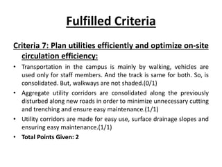 Fulfilled Criteria
Criteria 7: Plan utilities efficiently and optimize on-site
circulation efficiency:
• Transportation in the campus is mainly by walking, vehicles are
used only for staff members. And the track is same for both. So, is
consolidated. But, walkways are not shaded.(0/1)
• Aggregate utility corridors are consolidated along the previously
disturbed along new roads in order to minimize unnecessary cutting
and trenching and ensure easy maintenance.(1/1)
• Utility corridors are made for easy use, surface drainage slopes and
ensuring easy maintenance.(1/1)
• Total Points Given: 2
 
