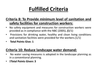 Fulfilled Criteria
Criteria 8: To Provide minimum level of sanitation and
safety facilities for construction workers:
• No safety equipment and measures for construction workers were
provided as in compliance with the NBC (2005). (0/1)
• Provisions for drinking water, healthy and clean living conditions
and sanitation facilities were provided for the workers.(1/1)
• Total Points Give: 1
Criteria 10: Reduce landscape water demand:
• No water saving measures is adopted in the landscape planning as
in a conventional planning.
• Total Points Given: 3
 