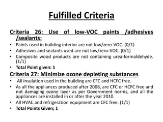 Fulfilled Criteria
Criteria 26: Use of low-VOC paints /adhesives
/sealants:
• Paints used in building interior are not low/zero-VOC. (0/1)
• Adhesives and sealants used are not low/zero-VOC. (0/1)
• Composite wood products are not containing urea-formaldehyde.
(1/1)
• Total Point given: 1
Criteria 27: Minimize ozone depleting substances
• All insulation used in the building are CFC and HCFC free.
• As all the appliances produced after 2008, are CFC or HCFC free and
not damaging ozone layer as per Government norms, and all the
appliances are installed in or after the year 2010.
• All HVAC and refrigeration equipment are CFC free. (1/1)
• Total Points Given; 1
 