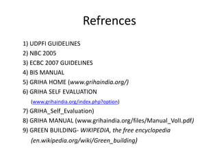 Refrences
1) UDPFI GUIDELINES
2) NBC 2005
3) ECBC 2007 GUIDELINES
4) BIS MANUAL
5) GRIHA HOME (www.grihaindia.org/)
6) GRIHA SELF EVALUATION
(www.grihaindia.org/index.php?option)
7) GRIHA_Self_Evaluation)
8) GRIHA MANUAL (www.grihaindia.org/files/Manual_VolI.pdf)
9) GREEN BUILDING- WIKIPEDIA, the free encyclopedia
(en.wikipedia.org/wiki/Green_building)
 
