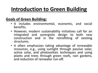 Introduction to Green Building
Goals of Green Building:
• It includes environmental, economic, and social
benefits.
• However, modern sustainability initiatives call for an
integrated and synergistic design to both new
construction and in the retrofitting of existing
structures.
• It often emphasizes taking advantage of renewable
resources, e.g., using sunlight through passive solar,
active solar, and photovoltaic techniques and using
plants and trees through green roofs, rain gardens,
and reduction of rainwater run-off.
 