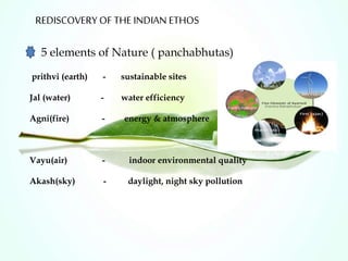 REDISCOVERY OF THE INDIAN ETHOS
5 elements of Nature ( panchabhutas)
prithvi (earth) - sustainable sites
Jal (water) - water efficiency
Agni(fire) - energy & atmosphere
Vayu(air) - indoor environmental quality
Akash(sky) - daylight, night sky pollution
 