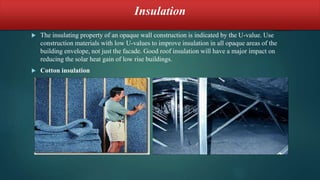 Insulation
 The insulating property of an opaque wall construction is indicated by the U-value. Use
construction materials with low U-values to improve insulation in all opaque areas of the
building envelope, not just the facade. Good roof insulation will have a major impact on
reducing the solar heat gain of low rise buildings.
 Cotton insulation
 