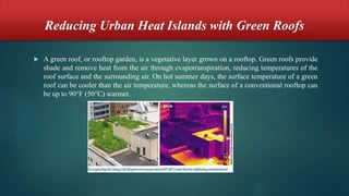 Reducing Urban Heat Islands with Green Roofs
 A green roof, or rooftop garden, is a vegetative layer grown on a rooftop. Green roofs provide
shade and remove heat from the air through evapotranspiration, reducing temperatures of the
roof surface and the surrounding air. On hot summer days, the surface temperature of a green
roof can be cooler than the air temperature, whereas the surface of a conventional rooftop can
be up to 90°F (50°C) warmer.
 