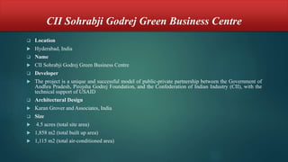 CII Sohrabji Godrej Green Business Centre
 Location
 Hyderabad, India
 Name
 CII Sohrabji Godrej Green Business Centre
 Developer
 The project is a unique and successful model of public-private partnership between the Government of
Andhra Pradesh, Pirojsha Godrej Foundation, and the Confederation of Indian Industry (CII), with the
technical support of USAID
 Architectural Design
 Karan Grover and Associates, India
 Size
 4.5 acres (total site area)
 1,858 m2 (total built up area)
 1,115 m2 (total air-conditioned area)
 