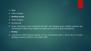  Type
 Office building
 Building details
 Office building
 Seminar hall
 Green Technology Centre displaying the latest and emerging green building materials and
technologies in India Large numbers of visitors are escorted on green building tour
 Ratings
 Awarded the LEED Platinum Rating for New Construction (NC) v 2.0 by the U.S. Green
Building Council (USGBC) in November 2003
 