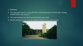  Entrance
 The main gate opens to a long driveway with lush greenery on both sides creating
EMPHASIS to the entrance
 The main building has direct access from the main road,
 But the entrance to it is from the inside to ensure privacy and security
 