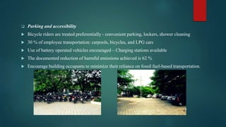  Parking and accessibility
 Bicycle riders are treated preferentially - convenient parking, lockers, shower cleaning
 30 % of employee transportation: carpools, bicycles, and LPG cars
 Use of battery operated vehicles encouraged – Charging stations available
 The documented reduction of harmful emissions achieved is 62 %
 Encourage building occupants to minimize their reliance on fossil fuel-based transportation.
 