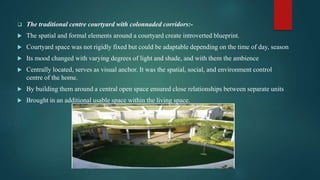  The traditional centre courtyard with colonnaded corridors:-
 The spatial and formal elements around a courtyard create introverted blueprint.
 Courtyard space was not rigidly fixed but could be adaptable depending on the time of day, season
 Its mood changed with varying degrees of light and shade, and with them the ambience
 Centrally located, serves as visual anchor. It was the spatial, social, and environment control
centre of the home.
 By building them around a central open space ensured close relationships between separate units
 Brought in an additional usable space within the living space.
 