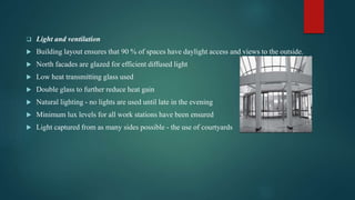  Light and ventilation
 Building layout ensures that 90 % of spaces have daylight access and views to the outside.
 North facades are glazed for efficient diffused light
 Low heat transmitting glass used
 Double glass to further reduce heat gain
 Natural lighting - no lights are used until late in the evening
 Minimum lux levels for all work stations have been ensured
 Light captured from as many sides possible - the use of courtyards
 