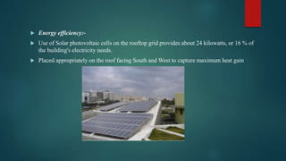  Energy efficiency:-
 Use of Solar photovoltaic cells on the rooftop grid provides about 24 kilowatts, or 16 % of
the building's electricity needs.
 Placed appropriately on the roof facing South and West to capture maximum heat gain
 