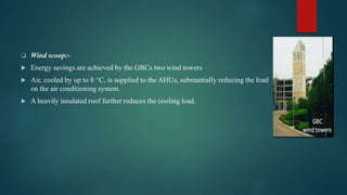 Wind scoop:-
 Energy savings are achieved by the GBCs two wind towers
 Air, cooled by up to 8 ^C, is supplied to the AHUs, substantially reducing the load
on the air conditioning system.
 A heavily insulated roof further reduces the cooling load.
 