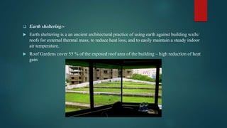  Earth sheltering:-
 Earth sheltering is a an ancient architectural practice of using earth against building walls/
roofs for external thermal mass, to reduce heat loss, and to easily maintain a steady indoor
air temperature.
 Roof Gardens cover 55 % of the exposed roof area of the building – high reduction of heat
gain
 