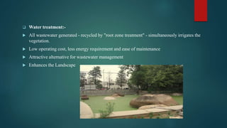  Water treatment:-
 All wastewater generated - recycled by "root zone treatment" - simultaneously irrigates the
vegetation.
 Low operating cost, less energy requirement and ease of maintenance
 Attractive alternative for wastewater management
 Enhances the Landscape
 