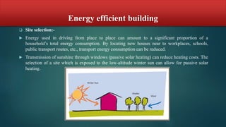 Energy efficient building
 Site selection:-
 Energy used in driving from place to place can amount to a significant proportion of a
household’s total energy consumption. By locating new houses near to workplaces, schools,
public transport routes, etc., transport energy consumption can be reduced.
 Transmission of sunshine through windows (passive solar heating) can reduce heating costs. The
selection of a site which is exposed to the low-altitude winter sun can allow for passive solar
heating.
 