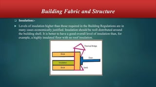 Building Fabric and Structure
 Insulation:-
 Levels of insulation higher than those required in the Building Regulations are in
many cases economically justified. Insulation should be well distributed around
the building shell. It is better to have a good overall level of insulation than, for
example, a highly insulated floor with no roof insulation.
 