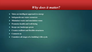 Why does it matter?
 Takes an intelligent approach to energy
 Safeguards our water resources
 Minimises waste and maximises reuse
 Promotes health and well-being
 Keeps our landscape green
 Creates resilient and flexible structures
 Connects us
 Considers all stages of a building’s life-cycle
 