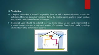  Ventilation:-
 Adequate ventilation is essential to provide fresh air and to remove moisture, odours and
pollutants. However, excessive ventilation during the heating season results in energy wastage
and can also cause discomfort due to draughts.
 Controlled vents should be installed in every room; trickle or slot vents incorporated in
window frames can ensure a reasonable amount of continuous fresh air and can be opened up
or closed down to a minimum as required.
 