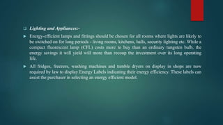  Lighting and Appliances:-
 Energy-efficient lamps and fittings should be chosen for all rooms where lights are likely to
be switched on for long periods - living rooms, kitchens, halls, security lighting etc. While a
compact fluorescent lamp (CFL) costs more to buy than an ordinary tungsten bulb, the
energy savings it will yield will more than recoup the investment over its long operating
life.
 All fridges, freezers, washing machines and tumble dryers on display in shops are now
required by law to display Energy Labels indicating their energy efficiency. These labels can
assist the purchaser in selecting an energy efficient model.
 