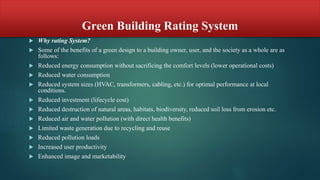 Green Building Rating System
 Why rating System?
 Some of the benefits of a green design to a building owner, user, and the society as a whole are as
follows:
 Reduced energy consumption without sacrificing the comfort levels (lower operational costs)
 Reduced water consumption
 Reduced system sizes (HVAC, transformers, cabling, etc.) for optimal performance at local
conditions.
 Reduced investment (lifecycle cost)
 Reduced destruction of natural areas, habitats, biodiversity, reduced soil loss from erosion etc.
 Reduced air and water pollution (with direct health benefits)
 Limited waste generation due to recycling and reuse
 Reduced pollution loads
 Increased user productivity
 Enhanced image and marketability
 