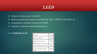 LEED
 Effective in India from 1st Jan 2007
 Based on professional reference standards like NBC, ASHRAE, and ECBC etc.
 Assessment by 3rd party assessors & USGBC
 Voluntary, Consensus- based, Market driven
 Certification levels
 