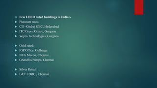  Few LEED rated buildings in India:-
 Platinum rated:
 CII –Godrej GBC, Hyderabad
 ITC Green Centre, Gurgaon
 Wipro Technologies, Gurgaon
 Gold rated:
 IGP Office, Gulbarga
 NEG Macon, Chennai
 Grundfos Pumps, Chennai
 Silver Rated :
 L&T EDRC , Chennai
 