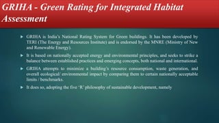 GRIHA - Green Rating for Integrated Habitat
Assessment
 GRIHA is India’s National Rating System for Green buildings. It has been developed by
TERI (The Energy and Resources Institute) and is endorsed by the MNRE (Ministry of New
and Renewable Energy).
 It is based on nationally accepted energy and environmental principles, and seeks to strike a
balance between established practices and emerging concepts, both national and international.
 GRIHA attempts to minimize a building’s resource consumption, waste generation, and
overall ecological/ environmental impact by comparing them to certain nationally acceptable
limits / benchmarks.
 It does so, adopting the five ‘R’ philosophy of sustainable development, namely
 