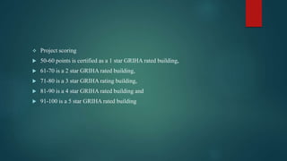  Project scoring
 50-60 points is certified as a 1 star GRIHA rated building,
 61-70 is a 2 star GRIHA rated building,
 71-80 is a 3 star GRIHA rating building,
 81-90 is a 4 star GRIHA rated building and
 91-100 is a 5 star GRIHA rated building
 
