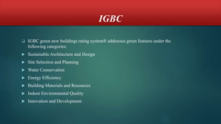 IGBC
 IGBC green new buildings rating system® addresses green features under the
following categories:
 Sustainable Architecture and Design
 Site Selection and Planning
 Water Conservation
 Energy Efficiency
 Building Materials and Resources
 Indoor Environmental Quality
 Innovation and Development
 