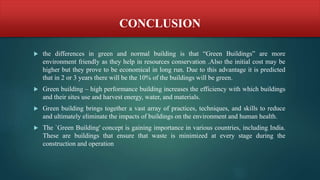 CONCLUSION
 the differences in green and normal building is that “Green Buildings” are more
environment friendly as they help in resources conservation .Also the initial cost may be
higher but they prove to be economical in long run. Due to this advantage it is predicted
that in 2 or 3 years there will be the 10% of the buildings will be green.
 Green building – high performance building increases the efficiency with which buildings
and their sites use and harvest energy, water, and materials.
 Green building brings together a vast array of practices, techniques, and skills to reduce
and ultimately eliminate the impacts of buildings on the environment and human health.
 The `Green Building' concept is gaining importance in various countries, including India.
These are buildings that ensure that waste is minimized at every stage during the
construction and operation
 
