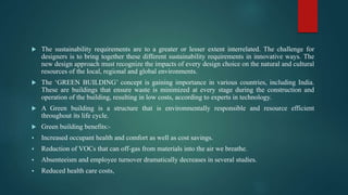  The sustainability requirements are to a greater or lesser extent interrelated. The challenge for
designers is to bring together these different sustainability requirements in innovative ways. The
new design approach must recognize the impacts of every design choice on the natural and cultural
resources of the local, regional and global environments.
 The ‘GREEN BUILDING’ concept is gaining importance in various countries, including India.
These are buildings that ensure waste is minimized at every stage during the construction and
operation of the building, resulting in low costs, according to experts in technology.
 A Green building is a structure that is environmentally responsible and resource efficient
throughout its life cycle.
 Green building benefits:-
 Increased occupant health and comfort as well as cost savings.
 Reduction of VOCs that can off-gas from materials into the air we breathe.
 Absenteeism and employee turnover dramatically decreases in several studies.
 Reduced health care costs,
 