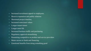  Increased recruitment appeal to employees,
 Boost to reputation and public relations
 Shortened project timeline,
 Increased rents/asset values
 Longer tenant tenure
 Longer asset life
 Increased business traffic and purchasing
 Regulatory approval streamlining
 Remaining competitive as product and service providers
 Better access to funds and financing,
 Emotional benefits from doing something good
 