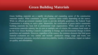 Green Building Materials
Green building materials are a rapidly developing and expanding sector of the construction
materials market. What constitutes a “green” material varies widely depending on the source.
While no official government standard exists to provide definable guidelines, the Federal Trade
Commission is working on such a plan. Meanwhile, the certification of green and/or sustainable
building materials has been left to professional trade organizations. While each sector of the
construction materials industry has its own or multiple sets of criteria, the common bond tends to
be the U.S. Green Building Council’s Leadership in Energy and Environmental Design (LEED)
guidelines and standards. However, regardless of the source, the common elements that bind green
material evaluation are very similar and include– production energy usage and waste, low
toxicity/minimal emissions, recycled content/recyclability, locality of production, impact on indoor
air quality, and affordability.
 